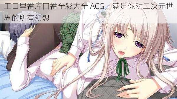 工口里番库囗番全彩大全 ACG，满足你对二次元世界的所有幻想